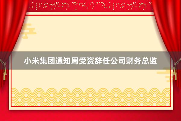 小米集团通知周受资辞任公司财务总监