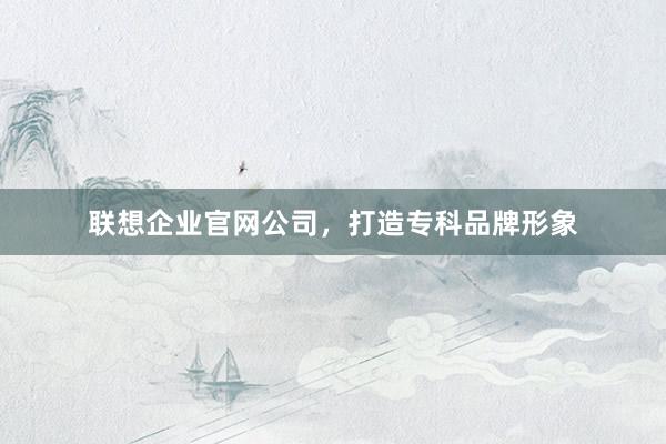 联想企业官网公司，打造专科品牌形象